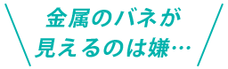 金属のバネが見えるのは嫌…