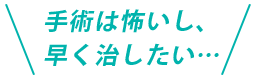 手術は怖いし、早く治したい…