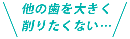 他の歯を大きく削りたくない…