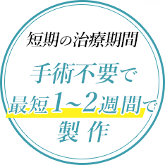 短期の治療期間　手術不要で最短1～2週間で製作